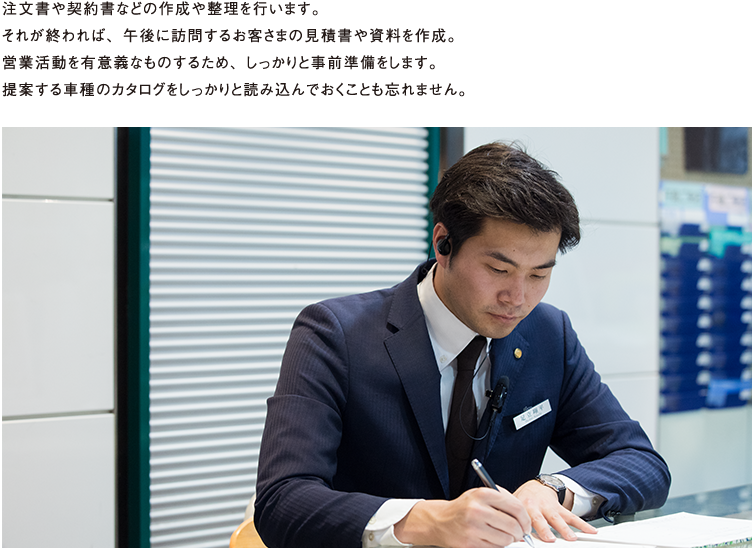 注文書や契約書などの作成や整理を行います。それが終われば、午後に訪問するお客さまの見積書や資料作成。営業活動を有意義なものにするため、しっかりと事前準備をします。提案する車種のカタログをしっかりと読み込んでおくことも忘れません。